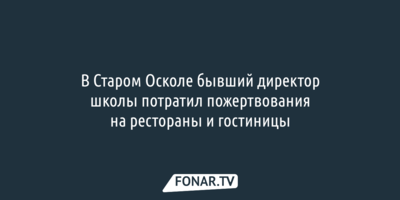 В Старом Осколе бывший директор школы потратил пожертвования на рестораны и гостиницы