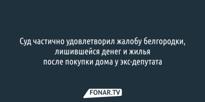 Суд частично удовлетворил жалобу белгородки, лишившейся денег и жилья после покупки дома у экс-депутата