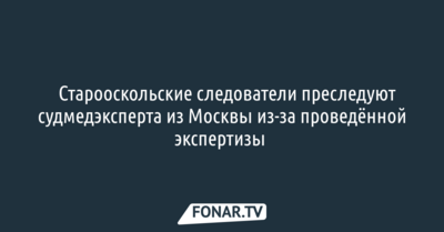 ​СМИ: Старооскольские следователи преследуют судмедэксперта из Москвы из-за проведённой экспертизы 