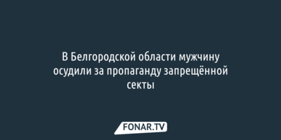 В Белгородской области мужчину осудили за пропаганду запрещённой секты