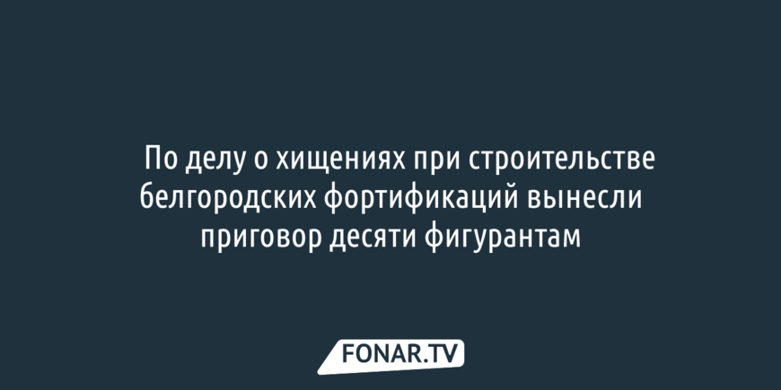 ​По делу о хищениях при строительстве белгородских фортификаций вынесли приговор десяти фигурантам