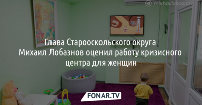 Глава Старооскольского округа Михаил Лобазнов оценил работу кризисного центра для женщин