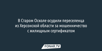 В Старом Осколе осудили переселенца из Херсонской области за мошенничество с жилищным сертификатом