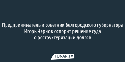 Предприниматель и советник белгородского губернатора Игорь Чернов оспорит решение суда о реструктуризации долгов