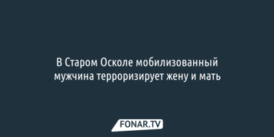 В Старом Осколе мобилизованный мужчина терроризирует жену и мать