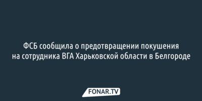 ФСБ сообщила о предотвращении покушения на сотрудника ВГА Харьковской области в Белгороде