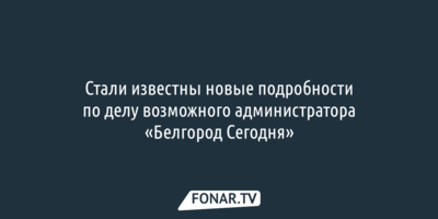Стали известны новые подробности по делу возможного администратора «Белгород Сегодня»