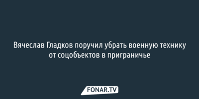 ​Вячеслав Гладков поручил убрать военную технику от соцобъектов в приграничье