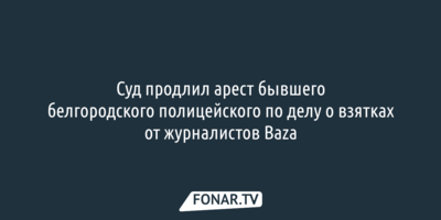 Суд продлил арест бывшего белгородского полицейского по делу о взятках от журналистов Baza
