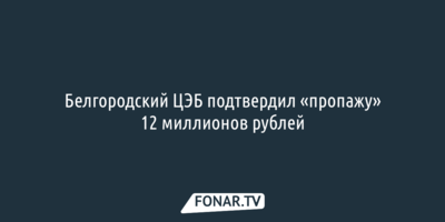 Белгородский ЦЭБ подтвердил «пропажу» 12 миллионов рублей