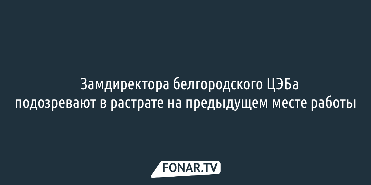 Замдиректора белгородского ЦЭБа подозревают в растрате на предыдущей работе  — FONAR.TV