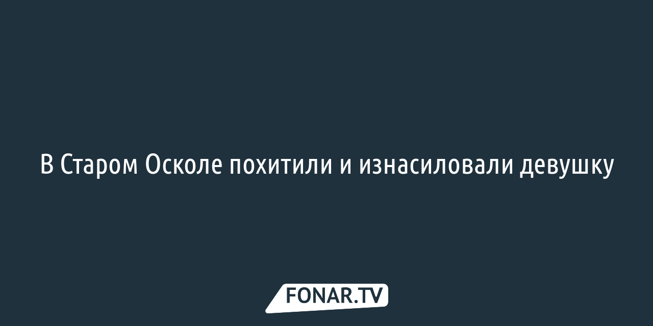 В Старом Осколе похитили и изнасиловали девушку — FONAR.TV