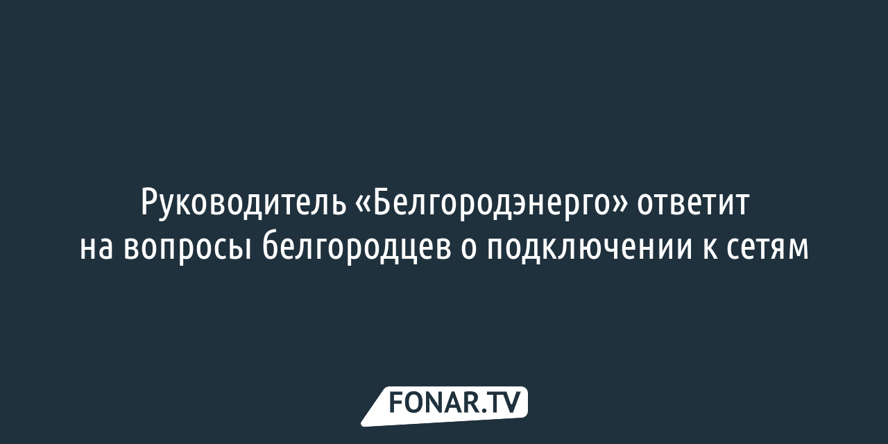 Руководитель «Белгородэнерго» ответит на вопросы белгородцев о подключении  к сетям — FONAR.TV