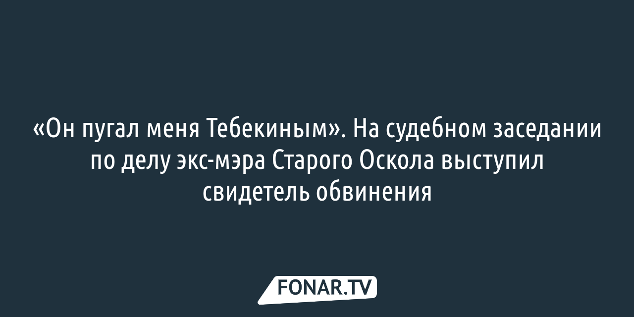 Он пугал меня Тебекиным». На судебном заседании по делу экс-мэра Старого  Оскола выступил главный свидетель обвинения — FONAR.TV