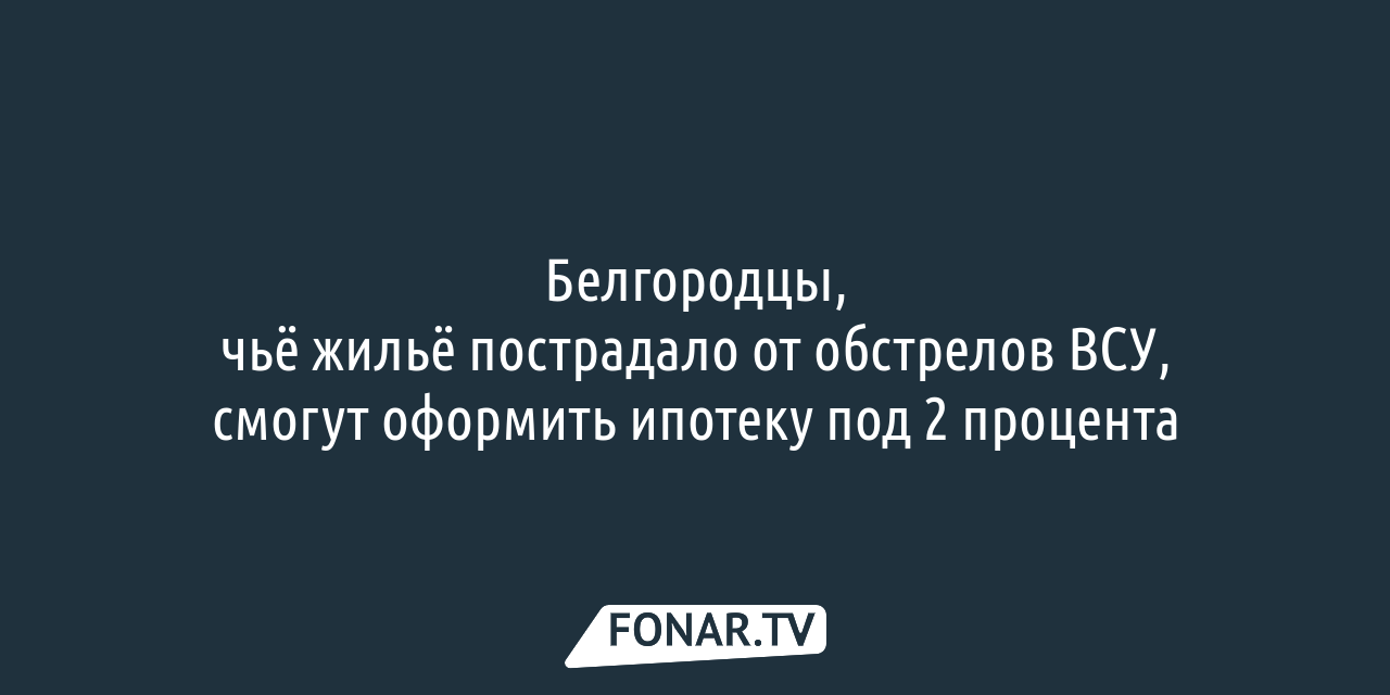 Белгородцы, чьё жильё пострадало от обстрелов ВСУ, смогут оформить льготную  ипотеку — FONAR.TV